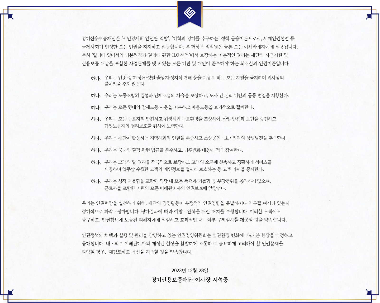 경기신용보증재단의 인권경영 선언문.재단은 시민경제의 안전망 역할과 기회의 균형을 추구하는 정책금융기관으로서 국제사회에서 인정한 보편적 인권을 존중한다고 밝히며, 임직원 및 이해관계자에게 적용됨을 명시한다.차별 금지, 결사의 자유 보장, 강제노동 및 아동노동 금지, 안전하고 위생적인 근로환경 조성, 지역사회 기여, 환경 법규 준수, 고객의 알 권리 보장, 성희롱·폭력 금지 등 9가지 원칙을 실천할 것을 다짐한다.또한 인권경영 실천 여부를 점검·평가하고, 개선할 사항을 공개하며 재검토하겠다고 약속한다.2023년 12월 28일, 경기신용보증재단 이사장 서석중.