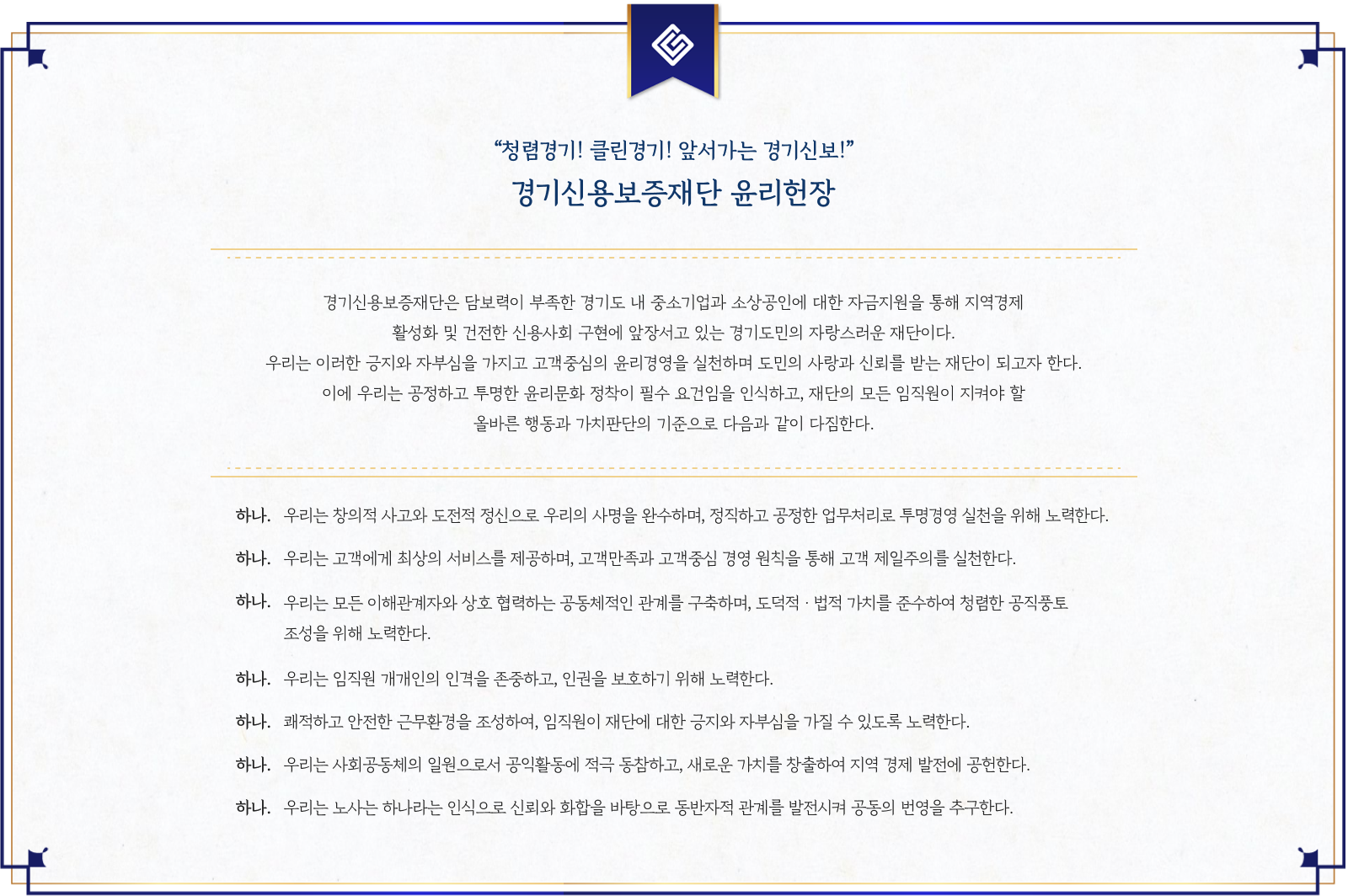 경기신용보증재단 윤리헌장.'청렴경기! 클린경기! 앞서가는 경기신보!'라는 슬로건 아래, 고객 중심의 윤리경영을 통해 도민의 사랑과 신뢰를 받는 재단이 되고자 함.1. 창의적 사고와 도전적 정신으로 정직하고 공정한 업무처리 및 투명경영 실현.2. 고객만족과 고객중심 경영 원칙을 통한 고객 제일주의 실천.3. 이해관계자와 협력적 관계 구축 및 도덕성과 법적 가치 존중.4. 임직원 인권 존중과 보호.5. 안전한 근무환경 조성 및 부정청탁 방지.6. 지역사회 공헌과 가치 창출.7. 노사 신뢰와 화합을 바탕으로 한 상생과 공동 번영 추구.